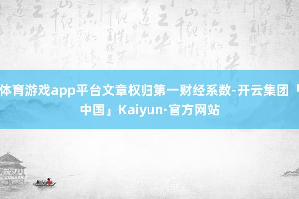 体育游戏app平台文章权归第一财经系数-开云集团「中国」Kaiyun·官方网站