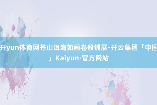 开yun体育网苍山洱海如画卷般铺展-开云集团「中国」Kaiyun·官方网站