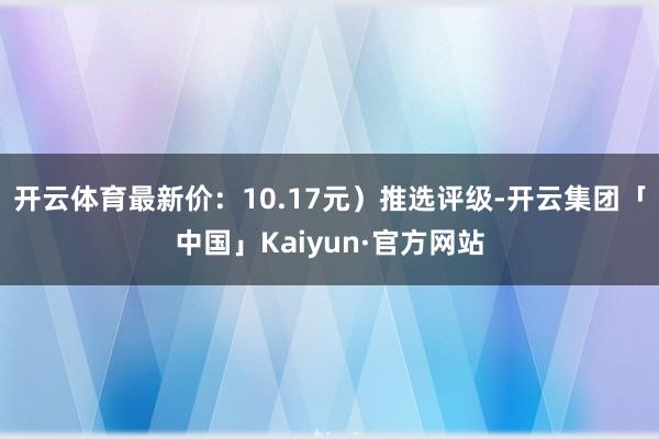 开云体育最新价：10.17元）推选评级-开云集团「中国」Kaiyun·官方网站