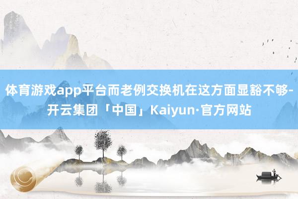 体育游戏app平台而老例交换机在这方面显豁不够-开云集团「中国」Kaiyun·官方网站