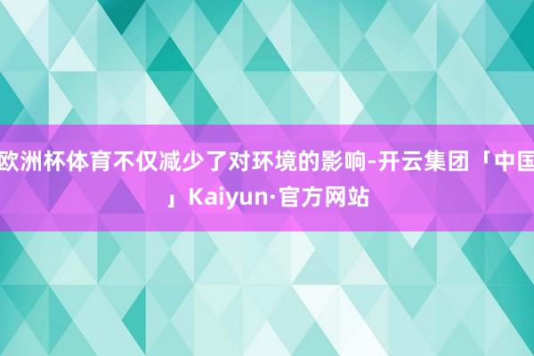 欧洲杯体育不仅减少了对环境的影响-开云集团「中国」Kaiyun·官方网站