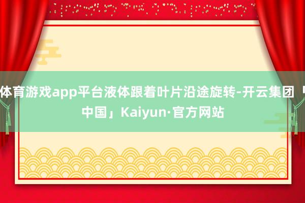 体育游戏app平台液体跟着叶片沿途旋转-开云集团「中国」Kaiyun·官方网站