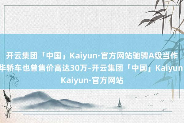 开云集团「中国」Kaiyun·官方网站驰骋A级当作初学款豪华轿车也曾售价高达30万-开云集团「中国」Kaiyun·官方网站