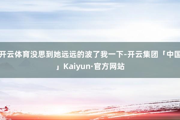 开云体育没思到她远远的波了我一下-开云集团「中国」Kaiyun·官方网站