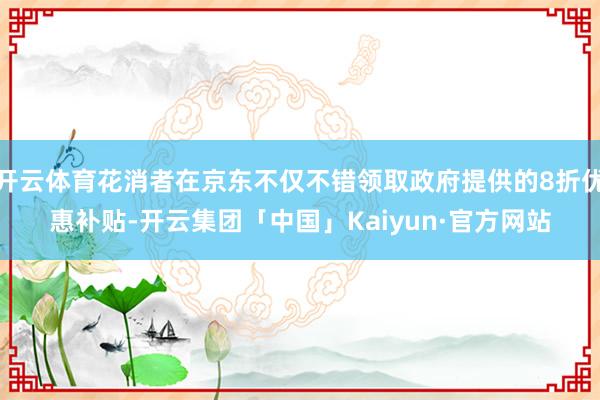 开云体育花消者在京东不仅不错领取政府提供的8折优惠补贴-开云集团「中国」Kaiyun·官方网站