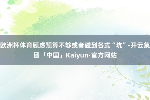 欧洲杯体育顾虑预算不够或者碰到各式“坑”-开云集团「中国」Kaiyun·官方网站