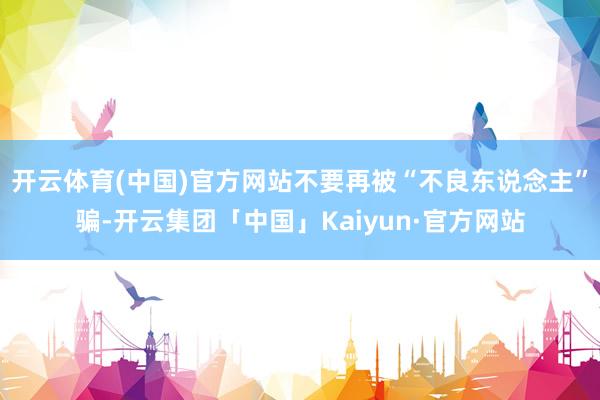 开云体育(中国)官方网站不要再被“不良东说念主”骗-开云集团「中国」Kaiyun·官方网站