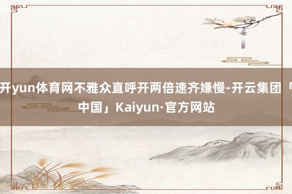 开yun体育网不雅众直呼开两倍速齐嫌慢-开云集团「中国」Kaiyun·官方网站