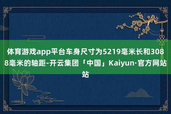 体育游戏app平台车身尺寸为5219毫米长和3088毫米的轴距-开云集团「中国」Kaiyun·官方网站