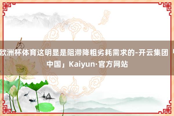 欧洲杯体育这明显是阻滞降粗劣耗需求的-开云集团「中国」Kaiyun·官方网站