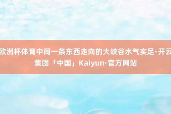 欧洲杯体育中间一条东西走向的大峡谷水气实足-开云集团「中国」Kaiyun·官方网站