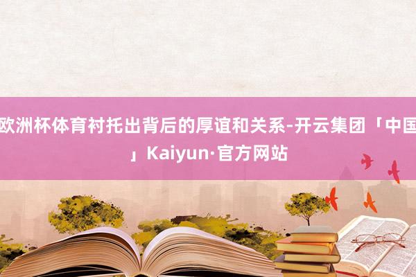 欧洲杯体育衬托出背后的厚谊和关系-开云集团「中国」Kaiyun·官方网站