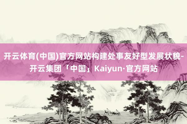 开云体育(中国)官方网站构建处事友好型发展状貌-开云集团「中国」Kaiyun·官方网站