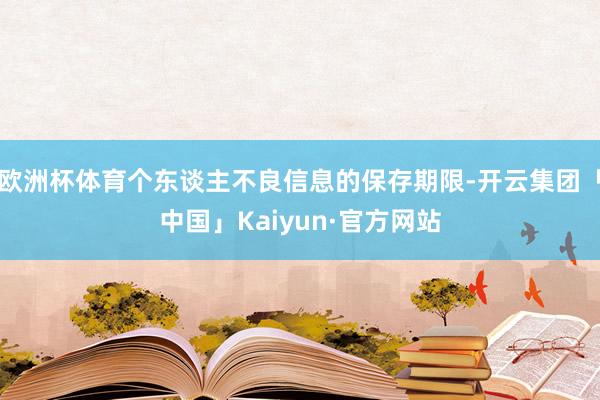 欧洲杯体育个东谈主不良信息的保存期限-开云集团「中国」Kaiyun·官方网站