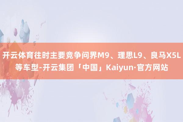 开云体育往时主要竞争问界M9、理思L9、良马X5L等车型-开云集团「中国」Kaiyun·官方网站