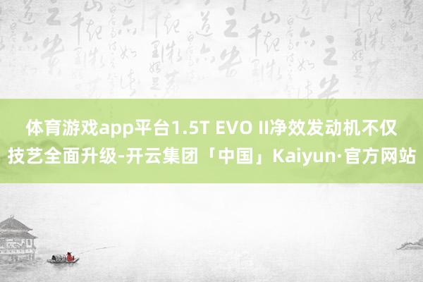 体育游戏app平台1.5T EVO II净效发动机不仅技艺全面升级-开云集团「中国」Kaiyun·官方网站