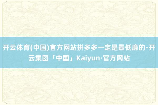 开云体育(中国)官方网站拼多多一定是最低廉的-开云集团「中国」Kaiyun·官方网站