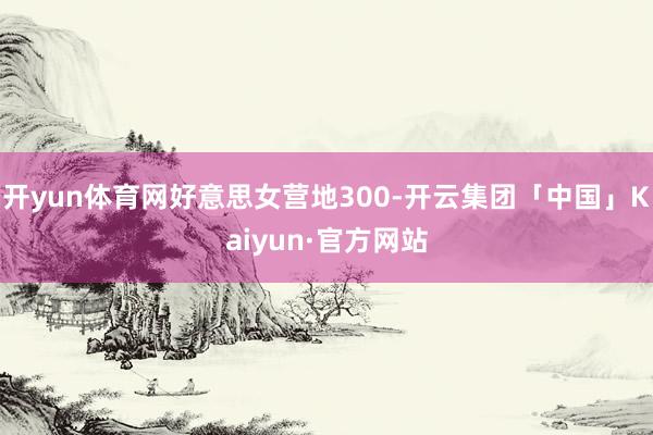 开yun体育网好意思女营地300-开云集团「中国」Kaiyun·官方网站