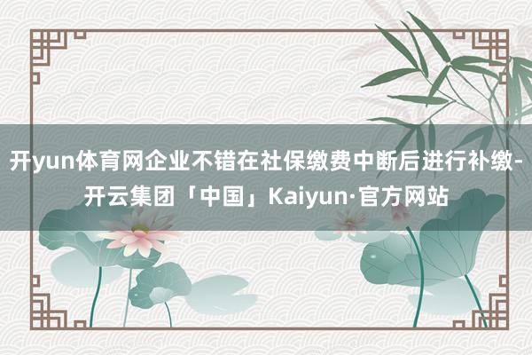 开yun体育网企业不错在社保缴费中断后进行补缴-开云集团「中国」Kaiyun·官方网站