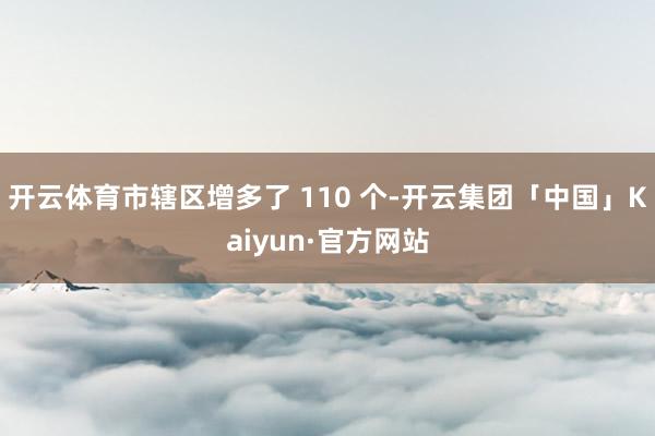 开云体育市辖区增多了 110 个-开云集团「中国」Kaiyun·官方网站