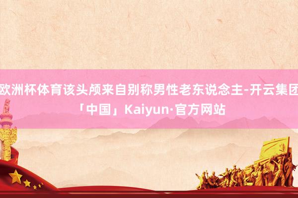 欧洲杯体育该头颅来自别称男性老东说念主-开云集团「中国」Kaiyun·官方网站