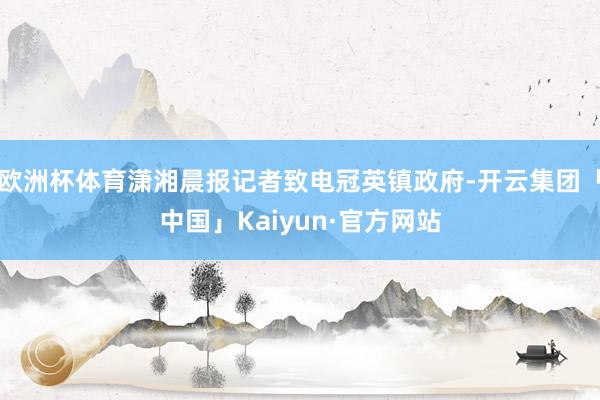 欧洲杯体育潇湘晨报记者致电冠英镇政府-开云集团「中国」Kaiyun·官方网站