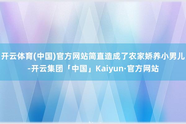 开云体育(中国)官方网站简直造成了农家娇养小男儿-开云集团「中国」Kaiyun·官方网站