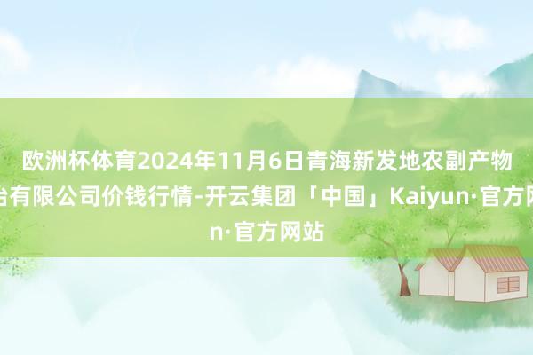 欧洲杯体育2024年11月6日青海新发地农副产物处治有限公司价钱行情-开云集团「中国」Kaiyun·官方网站