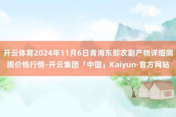 开云体育2024年11月6日青海东部农副产物详细阛阓价钱行情-开云集团「中国」Kaiyun·官方网站