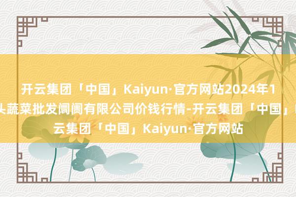 开云集团「中国」Kaiyun·官方网站2024年11月6日青岛东庄头蔬菜批发阛阓有限公司价钱行情-开云集团「中国」Kaiyun·官方网站