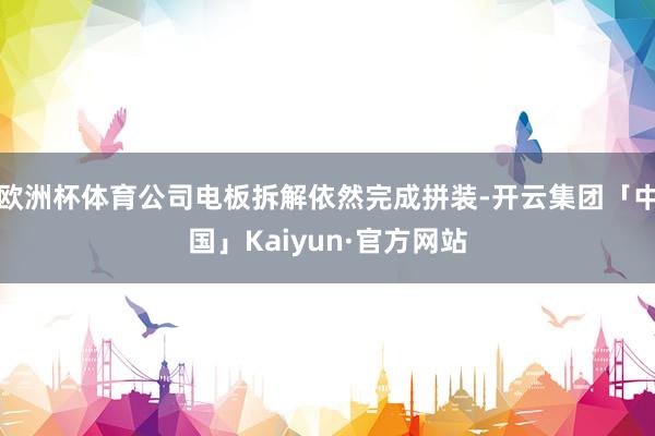 欧洲杯体育公司电板拆解依然完成拼装-开云集团「中国」Kaiyun·官方网站