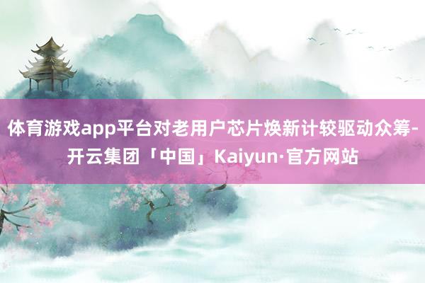 体育游戏app平台对老用户芯片焕新计较驱动众筹-开云集团「中国」Kaiyun·官方网站