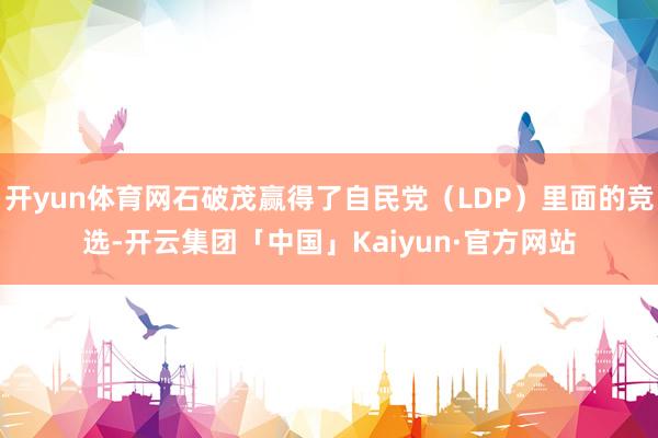 开yun体育网石破茂赢得了自民党（LDP）里面的竞选-开云集团「中国」Kaiyun·官方网站