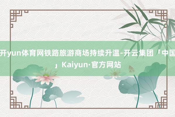 开yun体育网铁路旅游商场持续升温-开云集团「中国」Kaiyun·官方网站