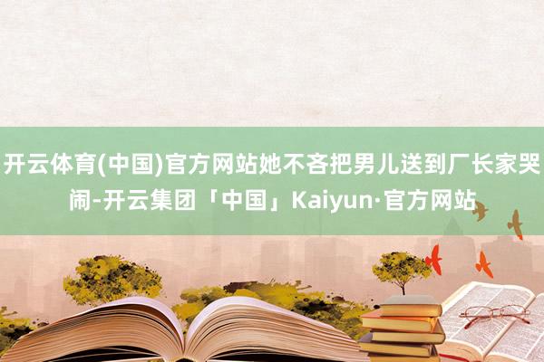 开云体育(中国)官方网站她不吝把男儿送到厂长家哭闹-开云集团「中国」Kaiyun·官方网站