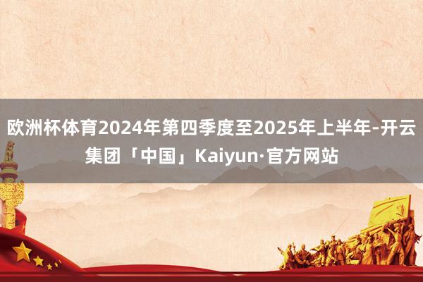 欧洲杯体育2024年第四季度至2025年上半年-开云集团「中国」Kaiyun·官方网站