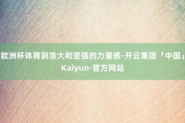 欧洲杯体育到浩大和坚强的力量感-开云集团「中国」Kaiyun·官方网站