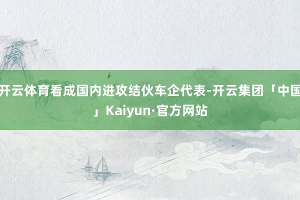 开云体育看成国内进攻结伙车企代表-开云集团「中国」Kaiyun·官方网站