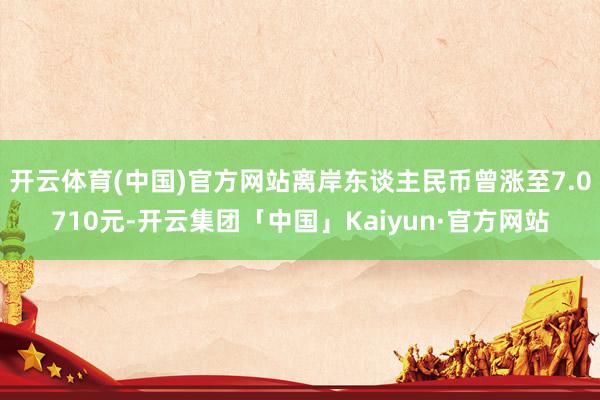 开云体育(中国)官方网站离岸东谈主民币曾涨至7.0710元-开云集团「中国」Kaiyun·官方网站