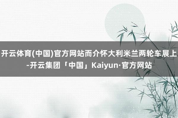 开云体育(中国)官方网站而介怀大利米兰两轮车展上-开云集团「中国」Kaiyun·官方网站