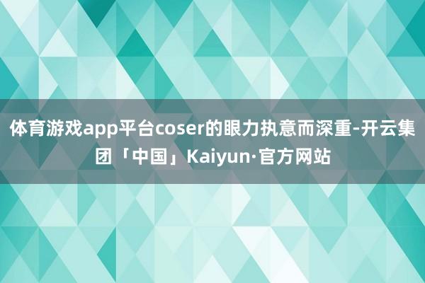 体育游戏app平台coser的眼力执意而深重-开云集团「中国」Kaiyun·官方网站