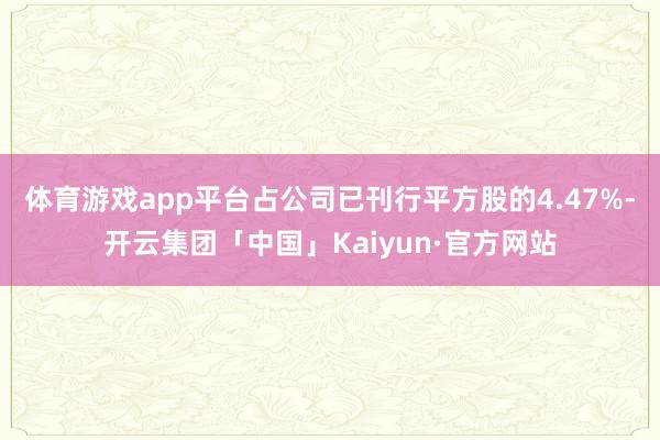 体育游戏app平台占公司已刊行平方股的4.47%-开云集团「中国」Kaiyun·官方网站