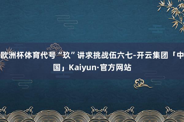 欧洲杯体育代号“玖”讲求挑战伍六七-开云集团「中国」Kaiyun·官方网站