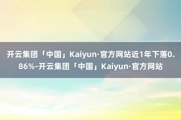 开云集团「中国」Kaiyun·官方网站近1年下落0.86%-开云集团「中国」Kaiyun·官方网站