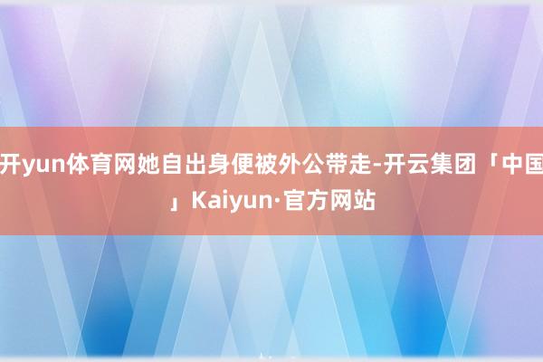 开yun体育网她自出身便被外公带走-开云集团「中国」Kaiyun·官方网站