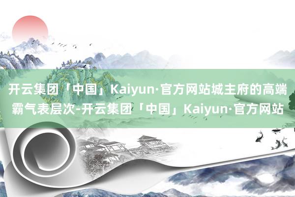 开云集团「中国」Kaiyun·官方网站城主府的高端霸气表层次-开云集团「中国」Kaiyun·官方网站