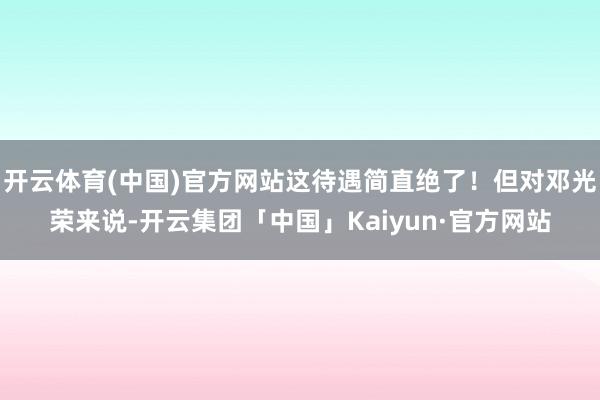 开云体育(中国)官方网站这待遇简直绝了！但对邓光荣来说-开云集团「中国」Kaiyun·官方网站
