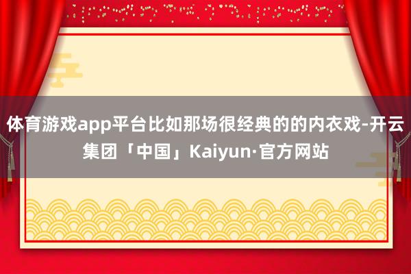 体育游戏app平台比如那场很经典的的内衣戏-开云集团「中国」Kaiyun·官方网站