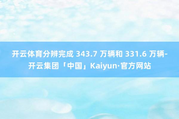 开云体育分辨完成 343.7 万辆和 331.6 万辆-开云集团「中国」Kaiyun·官方网站