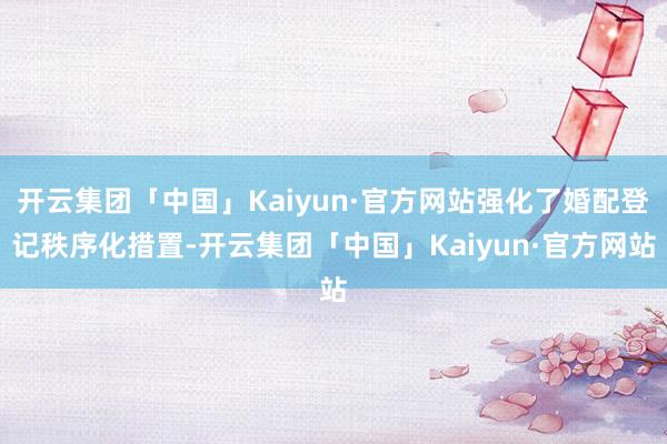 开云集团「中国」Kaiyun·官方网站强化了婚配登记秩序化措置-开云集团「中国」Kaiyun·官方网站